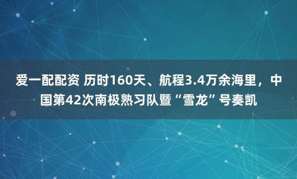 爱一配配资 历时160天、航程3.4万余海里,中国第42次南极熟习队暨“雪龙”号奏凯