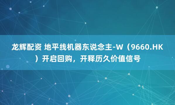 龙辉配资 地平线机器东说念主-W（9660.HK）开启回购，开释历久价值信号
