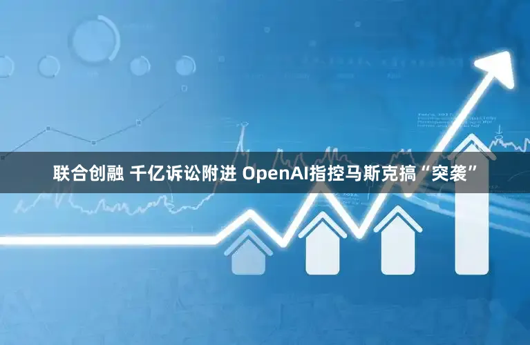 联合创融 千亿诉讼附进 OpenAI指控马斯克搞“突袭”