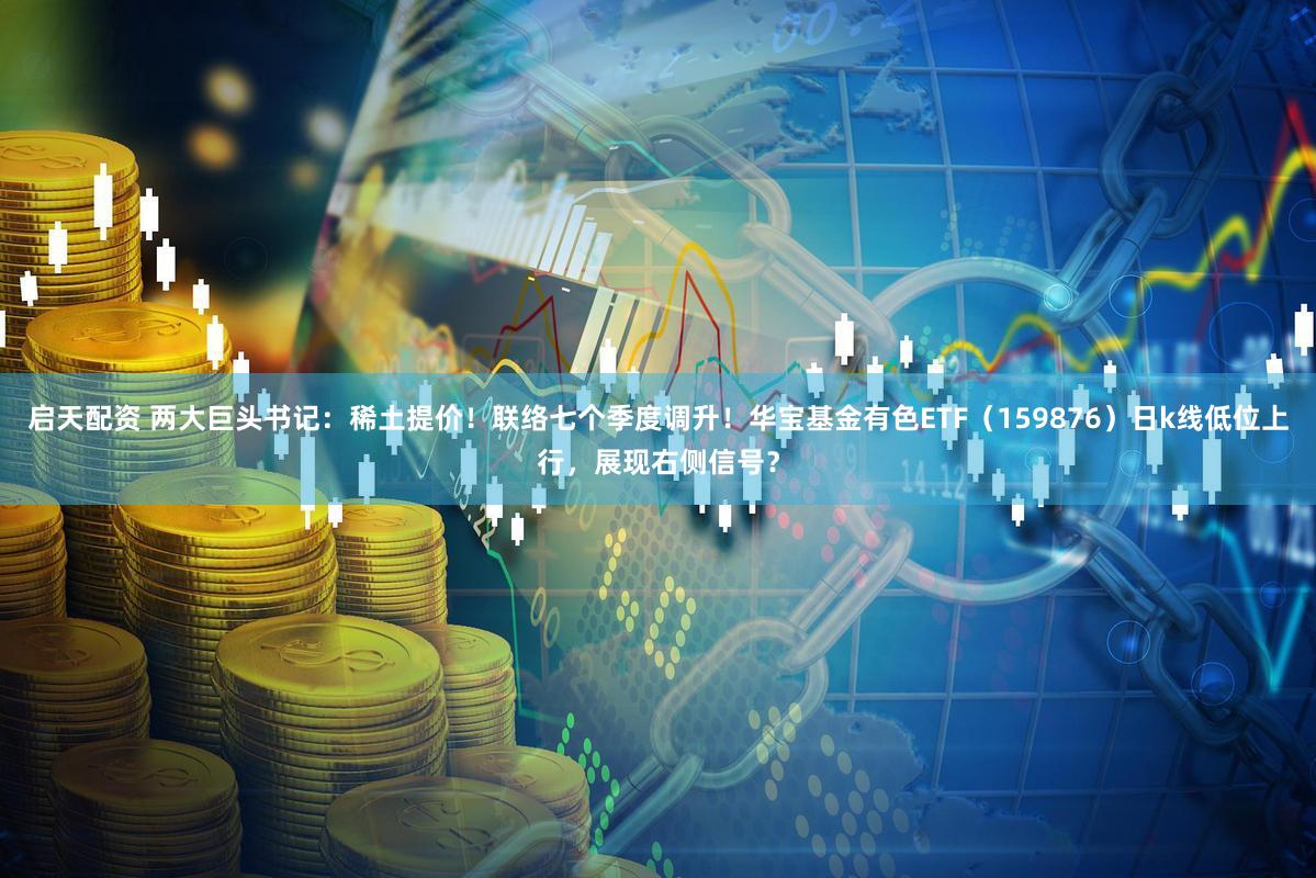启天配资 两大巨头书记：稀土提价！联络七个季度调升！华宝基金有色ETF（159876）日k线低位上行，展现右侧信号？