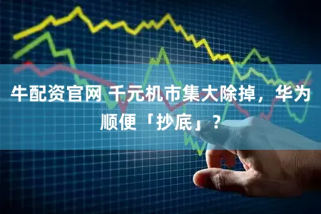 牛配资官网 千元机市集大除掉，华为顺便「抄底」？