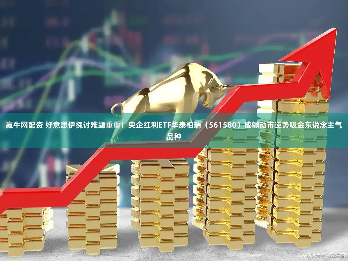 赢牛网配资 好意思伊探讨难题重重！央企红利ETF华泰柏瑞（561580）成颤动市逆势吸金东说念主气品种