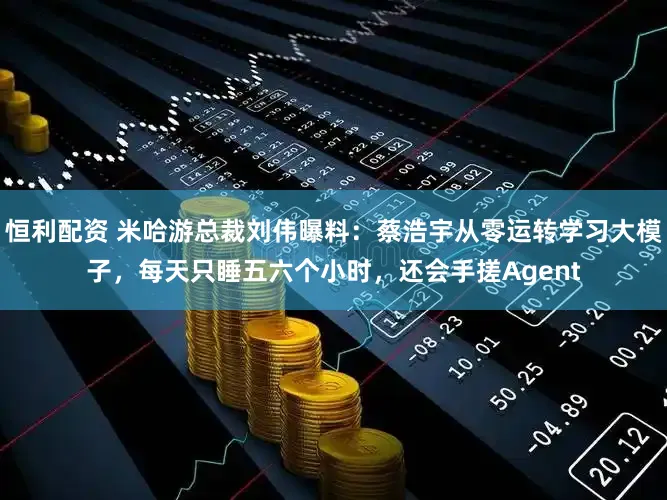 恒利配资 米哈游总裁刘伟曝料:蔡浩宇从零运转学习大模子,每天只睡五六个小时,还会手搓Agent