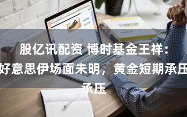 股亿讯配资 博时基金王祥:好意思伊场面未明,黄金短期承压