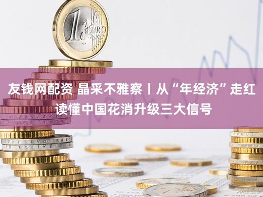 友钱网配资 晶采不雅察丨从“年经济”走红 读懂中国花消升级三大信号