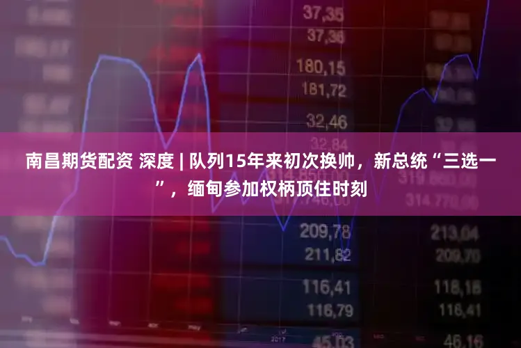 南昌期货配资 深度 | 队列15年来初次换帅,新总统“三选一”,缅甸参加权柄顶住时刻