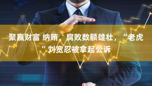 聚赢财富 纳贿、腐败数额雄壮,“老虎”刘宽忍被拿起公诉