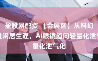 盈股网配资 【会展区】从科幻走进闲居生涯,AI眼镜趋向轻量化泄气化