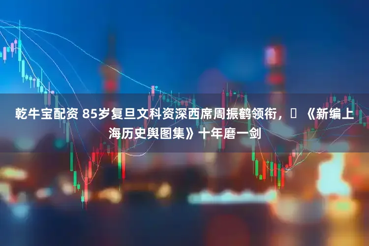 乾牛宝配资 85岁复旦文科资深西席周振鹤领衔,《新编上海历史舆图集》十年磨一剑