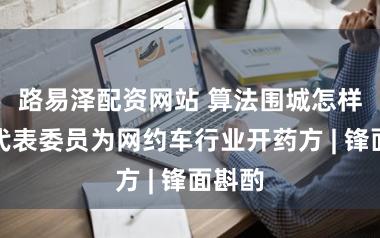 路易泽配资网站 算法围城怎样破?代表委员为网约车行业开药方 | 锋面斟酌