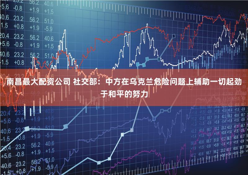 南昌最大配资公司 社交部：中方在乌克兰危险问题上辅助一切起劲于和平的努力