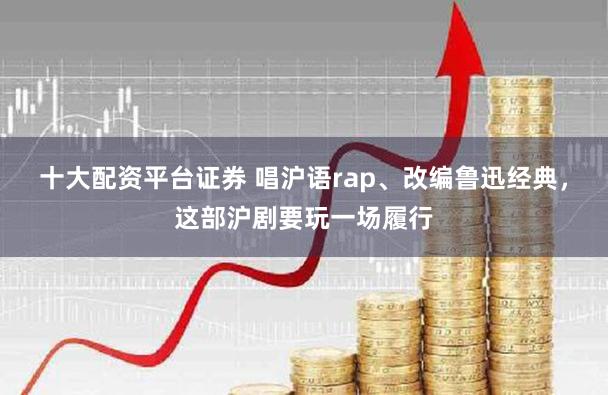 十大配资平台证券 唱沪语rap、改编鲁迅经典，这部沪剧要玩一场履行