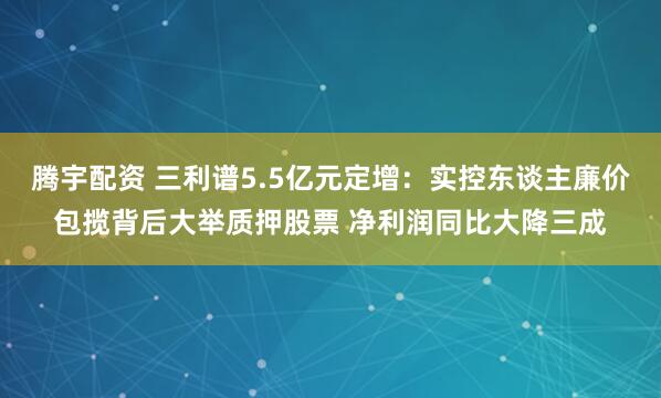 腾宇配资 三利谱5.5亿元定增:实控东谈主廉价包揽背后大举质押股票 净利润同比大降三成