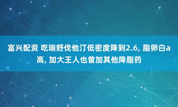 富兴配资 吃瑞舒伐他汀低密度降到2.6, 脂卵白a高, 加大王人也曾加其他降脂药