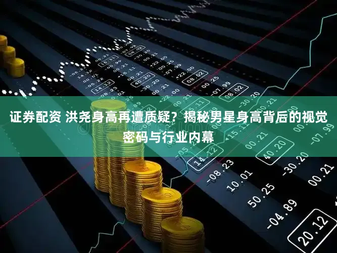 证券配资 洪尧身高再遭质疑？揭秘男星身高背后的视觉密码与行业内幕