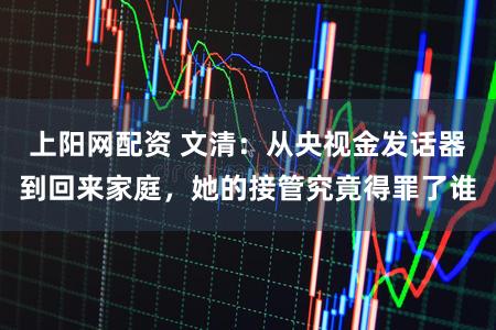 上阳网配资 文清：从央视金发话器到回来家庭，她的接管究竟得罪了谁