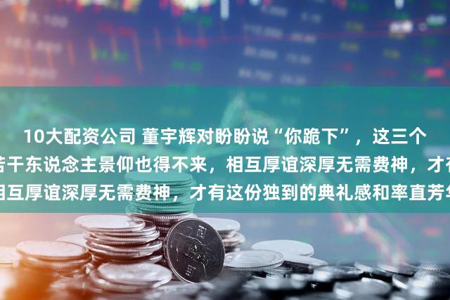 10大配资公司 董宇辉对盼盼说“你跪下”，这三个字的含金量惊东说念主，若干东说念主景仰也得不来，相互厚谊深厚无需费神，才有这份独到的典礼感和率直芳华