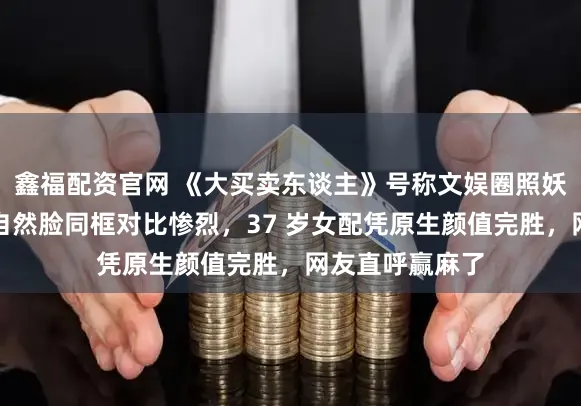 鑫福配资官网 《大买卖东谈主》号称文娱圈照妖镜，网红脸与自然脸同框对比惨烈，37 岁女配凭原生颜值完胜，网友直呼赢麻了