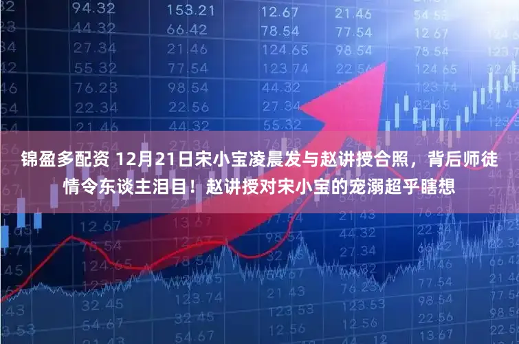 锦盈多配资 12月21日宋小宝凌晨发与赵讲授合照，背后师徒情令东谈主泪目！赵讲授对宋小宝的宠溺超乎瞎想