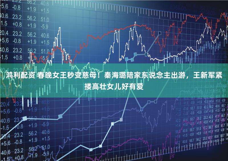 鸿利配资 春晚女王秒变慈母！秦海璐陪家东说念主出游，王新军紧搂高壮女儿好有爱