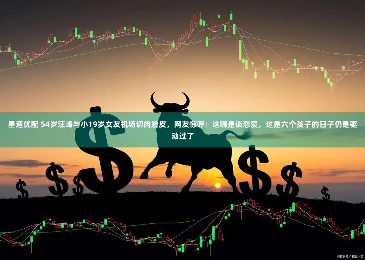 星速优配 54岁汪峰与小19岁女友机场切肉脸皮，网友惊呼：这哪是谈恋爱，这是六个孩子的日子仍是驱动过了