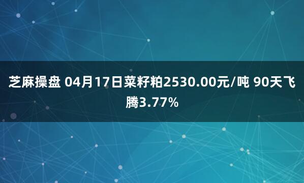 芝麻操盘 04月17日菜籽粕2530.00元/吨 90天飞腾3.77%