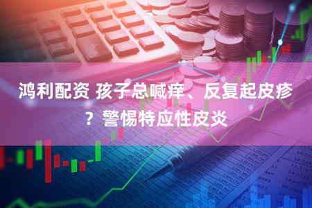 鸿利配资 孩子总喊痒、反复起皮疹？警惕特应性皮炎