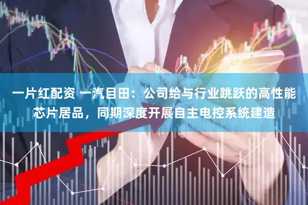 一片红配资 一汽目田：公司给与行业跳跃的高性能芯片居品，同期深度开展自主电控系统建造