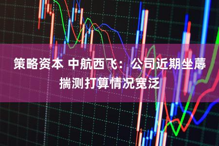 策略资本 中航西飞：公司近期坐蓐揣测打算情况宽泛