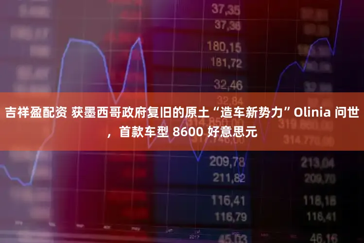 吉祥盈配资 获墨西哥政府复旧的原土“造车新势力”Olinia 问世,首款车型 8600 好意思元