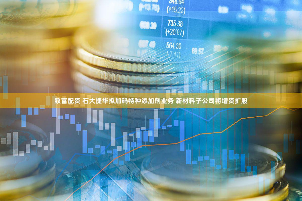 致富配资 石大捷华拟加码特种添加剂业务 新材料子公司将增资扩股