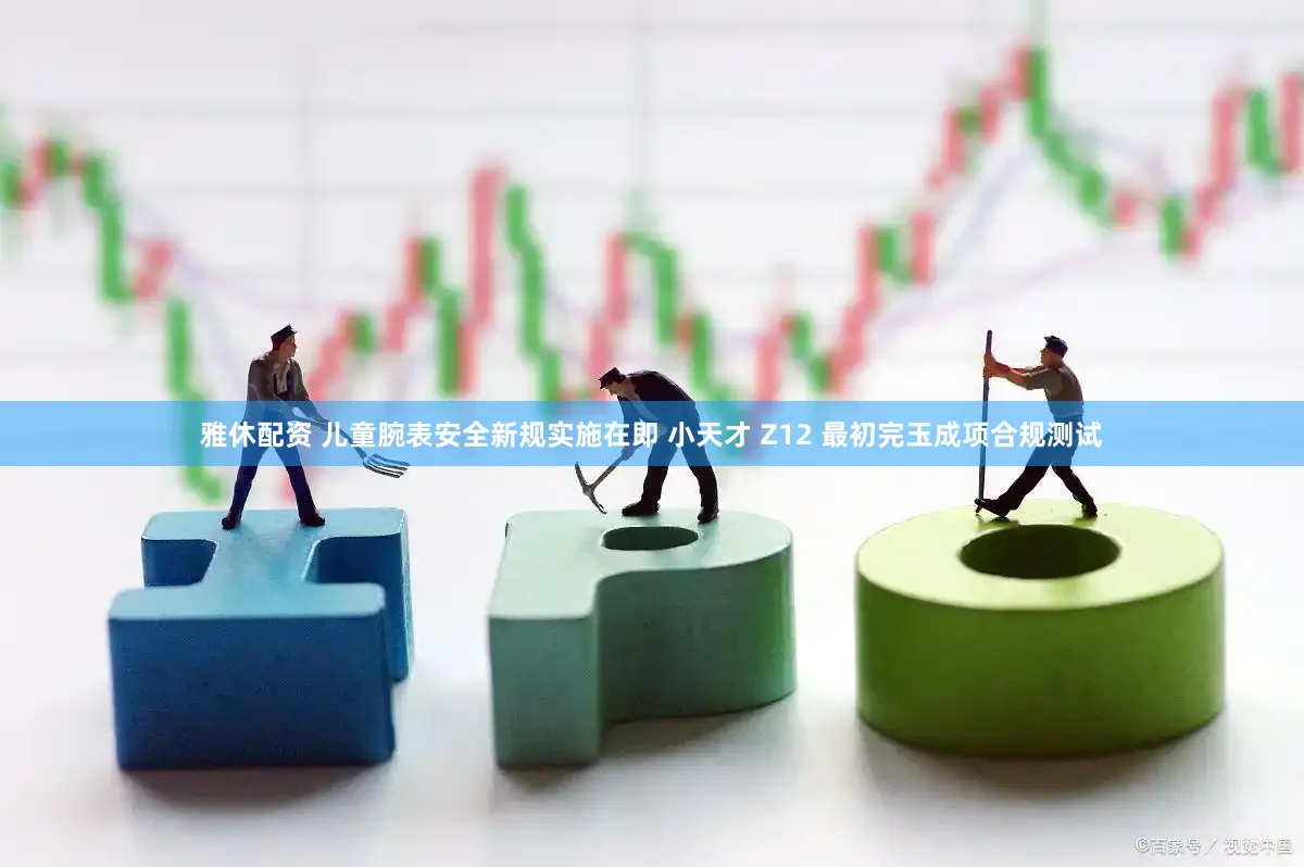 雅休配资 儿童腕表安全新规实施在即 小天才 Z12 最初完玉成项合规测试